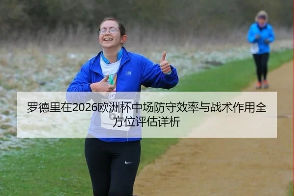 罗德里在2026欧洲杯中场防守效率与战术作用全方位评估详析