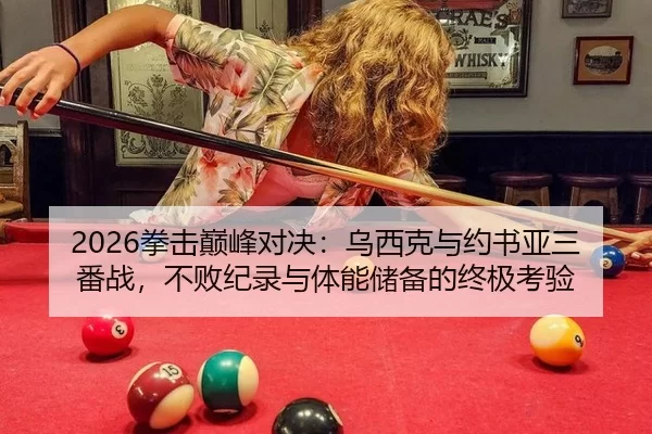 2026拳击巅峰对决：乌西克与约书亚三番战，不败纪录与体能储备的终极考验