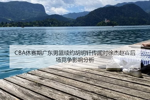 CBA休赛期广东男篮续约胡明轩传闻对徐杰赵睿后场竞争影响分析