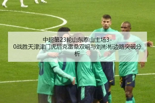 中超第23轮山东泰山主场3-0战胜天津津门虎后克雷桑双响与刘彬彬边路突破分析
